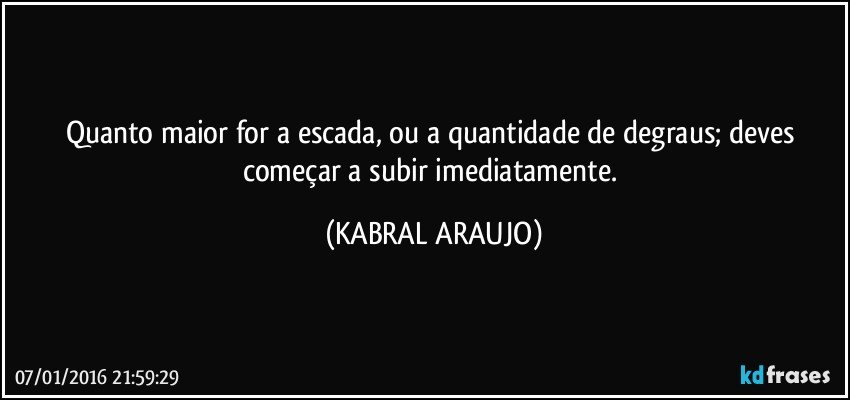 Quanto maior for a escada, ou a quantidade de degraus; deves começar a subir imediatamente. (KABRAL ARAUJO)