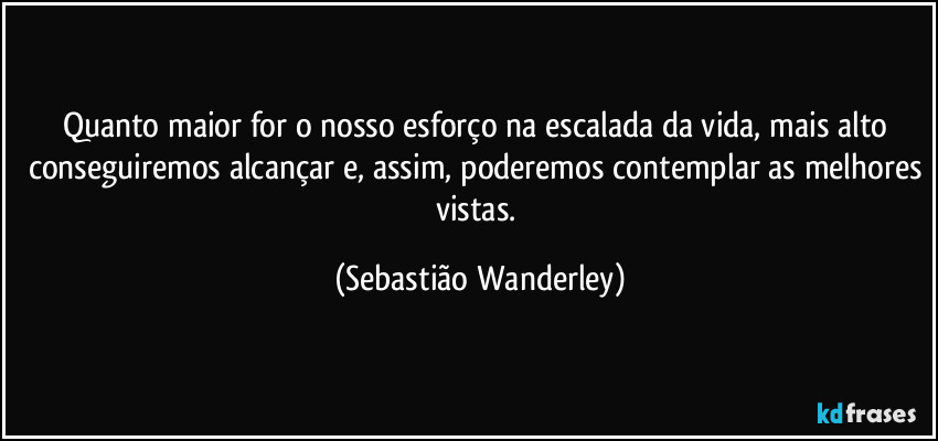Quanto maior for o nosso esforço na escalada da vida, mais alto conseguiremos alcançar e, assim, poderemos desfrutar das melhores vistas. (Sebastião Wanderley)