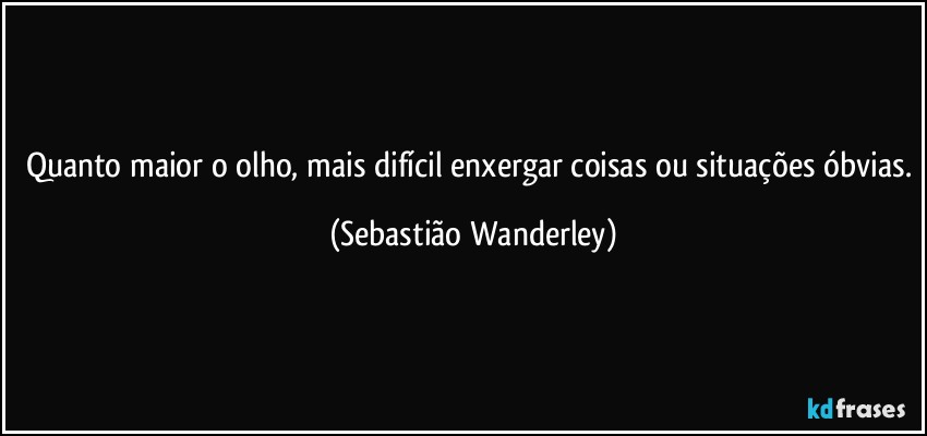 Quanto maior o olho, mais difícil enxergar coisas ou situações óbvias. (Sebastião Wanderley)