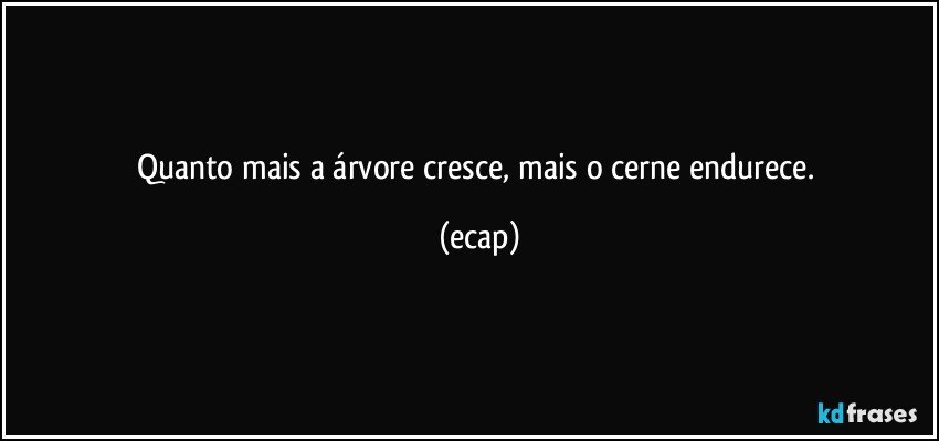 Quanto mais a árvore cresce, mais o cerne endurece. (ecap)