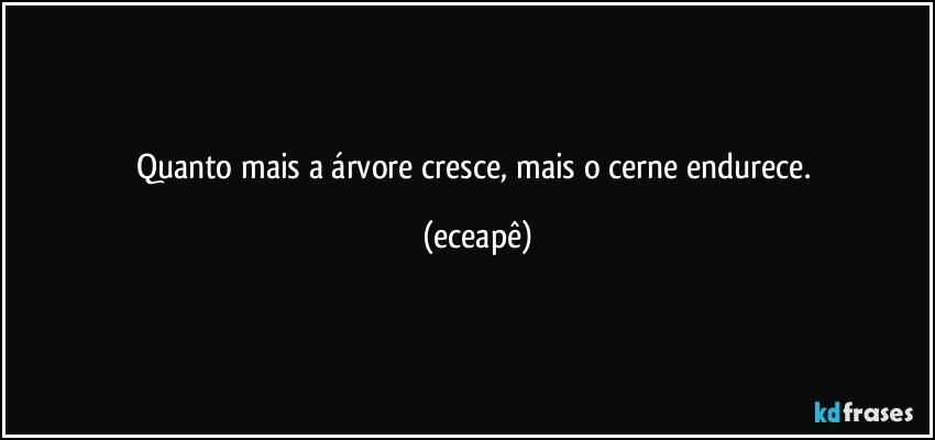 Quanto mais a árvore cresce, mais o cerne endurece. (eceapê)
