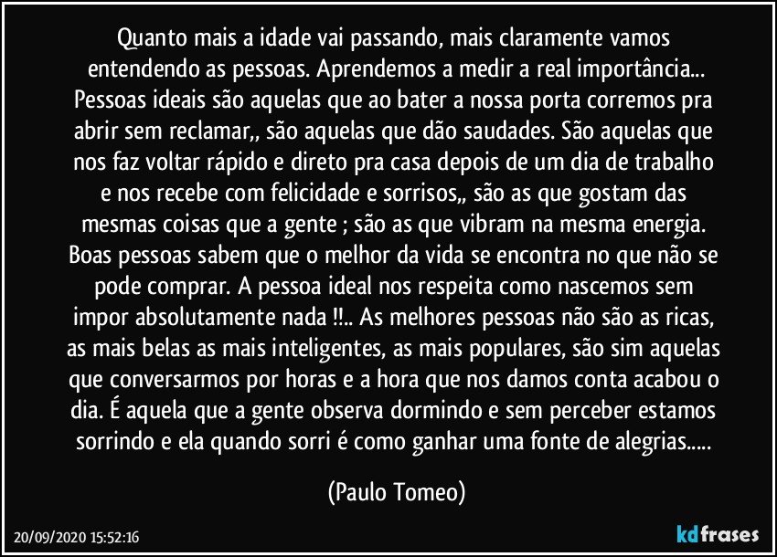 Quanto mais a idade vai passando, mais claramente vamos entendendo as pessoas. Aprendemos a medir a real importância...
Pessoas ideais são aquelas que ao bater a nossa porta corremos pra abrir sem reclamar,, são aquelas que dão saudades. São aquelas que nos faz voltar rápido e direto pra casa depois de um dia de trabalho e nos recebe com felicidade e sorrisos,, são as que gostam das mesmas coisas que a gente ; são as que vibram na mesma energia. Boas pessoas sabem que o melhor da vida se encontra no que não se pode comprar. A pessoa ideal nos respeita como nascemos sem impor absolutamente nada !!.. As melhores pessoas não são as ricas, as mais belas as mais inteligentes, as mais populares, são sim aquelas que conversarmos por horas e a hora que nos damos conta acabou o dia. É aquela que a gente observa dormindo e sem perceber estamos sorrindo e ela quando sorri é como ganhar uma fonte de alegrias... (Paulo Tomeo)