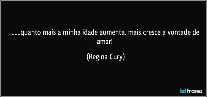 ...quanto mais a minha idade aumenta, mais cresce  a vontade de amar! (Regina Cury)