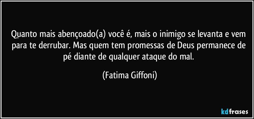 Quanto mais abençoado(a) você é, mais o inimigo se levanta e vem para te derrubar. Mas quem tem promessas de Deus permanece de pé diante de qualquer ataque do mal. (Fatima Giffoni)