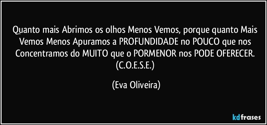 Quanto mais Abrimos os olhos Menos Vemos, porque quanto Mais Vemos Menos Apuramos a PROFUNDIDADE no POUCO que nos Concentramos do MUITO que o PORMENOR nos PODE OFERECER. (C.O.E.S.E.) (Eva Oliveira)