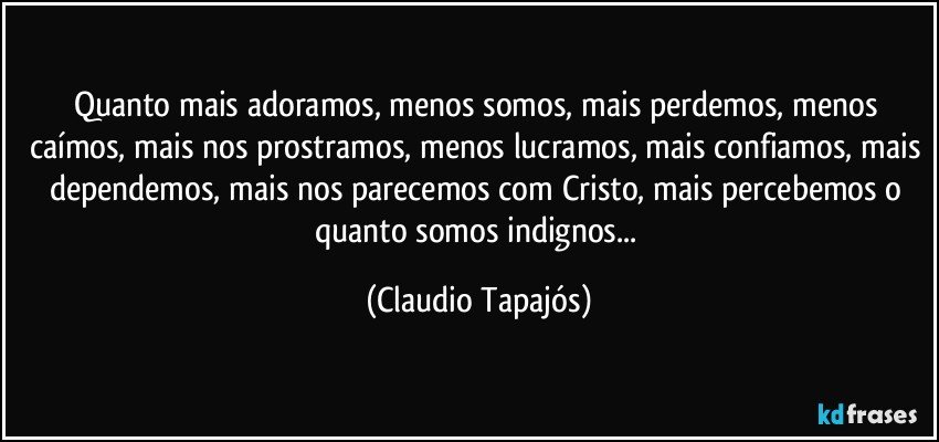 Quanto mais adoramos, menos somos, mais perdemos, menos caímos, mais nos prostramos, menos lucramos, mais confiamos, mais dependemos, mais nos parecemos com Cristo, mais percebemos o quanto somos indignos... (Claudio Tapajós)
