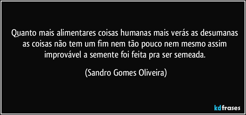 Quanto mais alimentares coisas humanas mais verás as desumanas as coisas não tem um fim nem tão pouco nem mesmo assim improvável a semente foi feita pra ser semeada. (Sandro Gomes Oliveira)