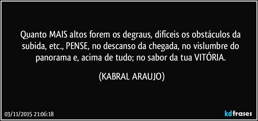 Quanto MAIS altos forem os degraus, difíceis os obstáculos da subida, etc., PENSE, no descanso da chegada, no vislumbre do panorama e, acima de tudo; no sabor da tua VITÓRIA. (KABRAL ARAUJO)