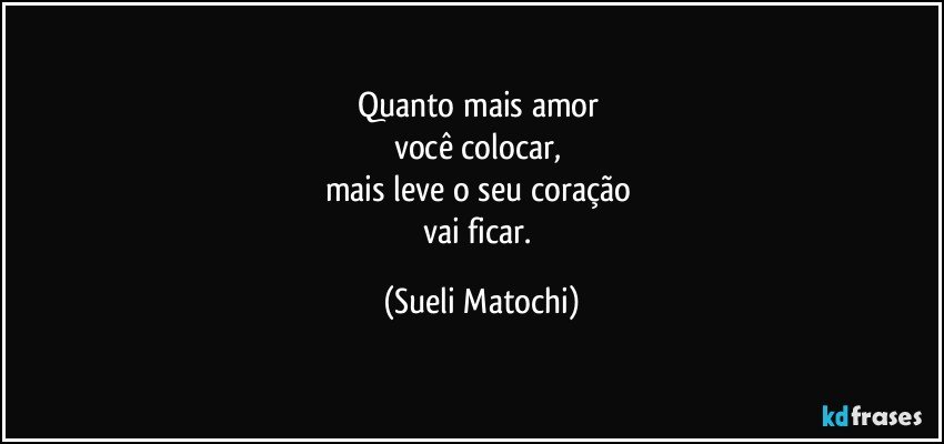 Quanto mais amor 
você colocar, 
mais leve o seu coração 
vai ficar. (Sueli Matochi)