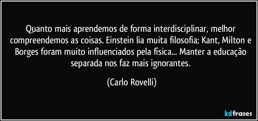 Quanto mais aprendemos de forma interdisciplinar, melhor compreendemos as coisas. Einstein lia muita filosofia; Kant, Milton e Borges foram muito influenciados pela física... Manter a educação separada nos faz mais ignorantes. (Carlo Rovelli)