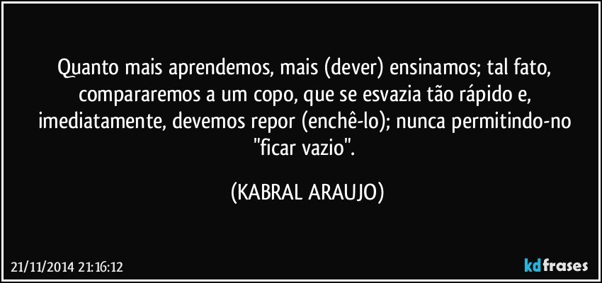 Quanto mais aprendemos, mais (dever) ensinamos; tal fato, compararemos a um copo, que se esvazia tão rápido e, imediatamente, devemos repor (enchê-lo); nunca permitindo-no "ficar vazio". (KABRAL ARAUJO)