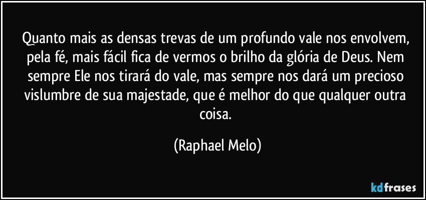 Quanto mais as densas trevas de um profundo vale nos envolvem, pela fé, mais fácil fica de vermos o brilho da glória de Deus. Nem sempre Ele nos tirará do vale, mas sempre nos dará um precioso vislumbre de sua majestade, que é melhor do que qualquer outra coisa. (Raphael Melo)