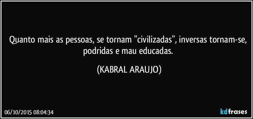 Quanto mais as pessoas, se tornam "civilizadas", inversas tornam-se, podridas e mau educadas. (KABRAL ARAUJO)