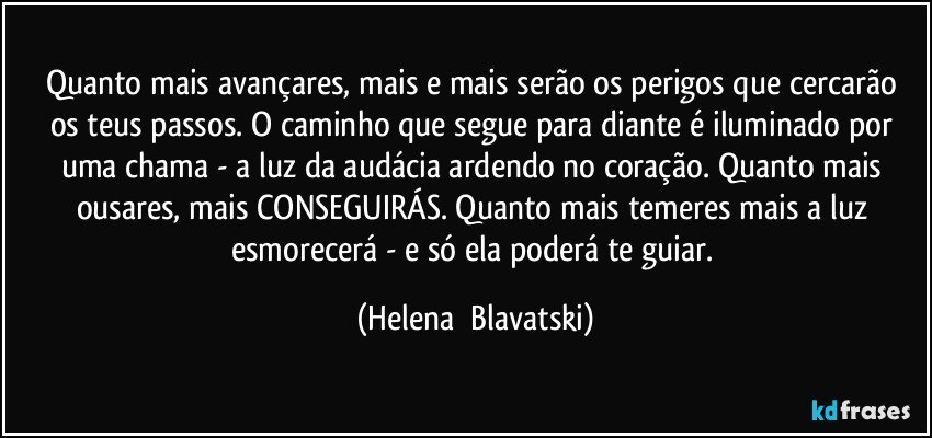 Quanto mais avançares, mais  e mais serão os perigos que cercarão os teus passos. O caminho que segue para diante é iluminado por uma chama  - a luz da audácia ardendo no coração. Quanto mais ousares, mais CONSEGUIRÁS. Quanto mais temeres mais a luz esmorecerá  - e só ela poderá te guiar. (Helena  Blavatski)