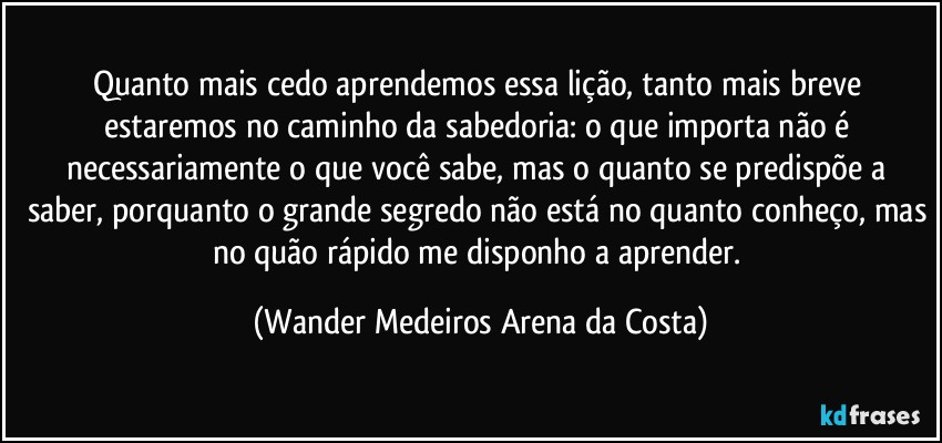 Quanto mais cedo aprendemos essa lição, tanto mais breve estaremos no caminho da sabedoria: o que importa não é necessariamente o que você sabe, mas o quanto se predispõe a saber, porquanto o grande segredo não está no quanto conheço, mas no quão rápido me disponho a aprender. (Wander Medeiros Arena da Costa)