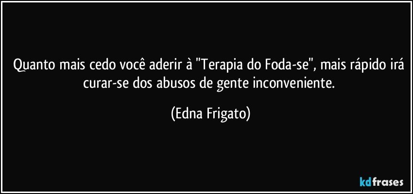 Quanto mais cedo você aderir à "Terapia do Foda-se", mais rápido irá curar-se dos abusos de gente inconveniente. (Edna Frigato)