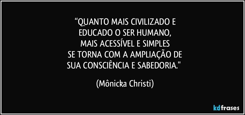 “QUANTO MAIS CIVILIZADO E
EDUCADO O SER HUMANO,
MAIS ACESSÍVEL E SIMPLES
SE TORNA COM A AMPLIAÇÃO DE
SUA CONSCIÊNCIA E SABEDORIA." (Mônicka Christi)