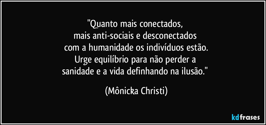 "Quanto mais conectados, 
mais anti-sociais e desconectados 
com a humanidade os indivíduos estão.
Urge equilíbrio para não perder a 
sanidade e a vida definhando na ilusão." (Mônicka Christi)