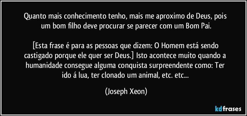 Quanto mais conhecimento tenho, mais me aproximo de Deus, pois um bom filho deve procurar se parecer com um Bom Pai.

[Esta frase é para as pessoas que dizem: O Homem está sendo castigado porque ele quer ser Deus.] Isto acontece muito quando a humanidade consegue alguma conquista surpreendente como: Ter ido á lua, ter clonado um animal, etc. etc... (Joseph Xeon)