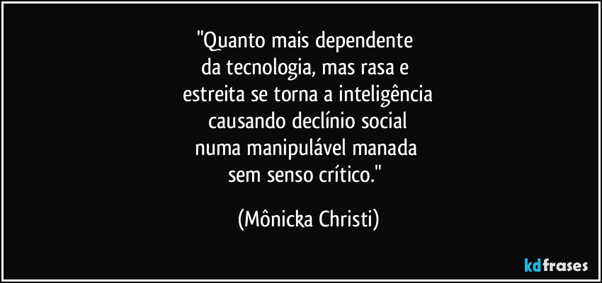 "Quanto mais dependente
da tecnologia, mas rasa e
estreita se torna a inteligência
causando declínio social
numa manipulável manada
sem senso crítico." (Mônicka Christi)