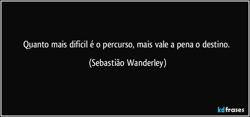 Quanto mais difícil é o percurso, mais vale a pena o destino. (Sebastião Wanderley)