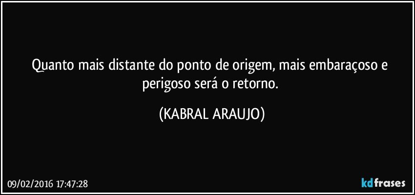 Quanto mais distante do ponto de origem, mais embaraçoso e perigoso será o retorno. (KABRAL ARAUJO)