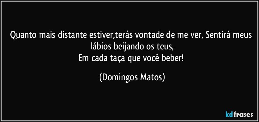 Quanto mais distante estiver,terás vontade de me ver, Sentirá meus lábios beijando os teus,
Em cada taça que você beber! (Domingos Matos)