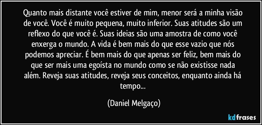 Quanto mais distante você estiver de mim, menor será a minha visão de você. Você é muito pequena, muito inferior. Suas atitudes são um reflexo do que você é. Suas ideias são uma amostra de como você enxerga o mundo. A vida é bem mais do que esse vazio que nós podemos apreciar. É bem mais do que apenas ser feliz, bem mais do que ser mais uma egoísta no mundo como se não existisse nada além. Reveja suas atitudes, reveja seus conceitos, enquanto ainda há tempo... (Daniel Melgaço)