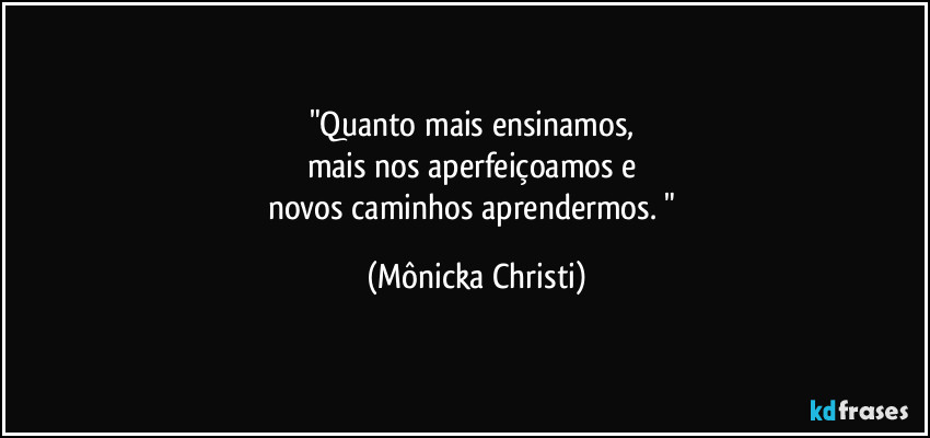 "Quanto mais ensinamos, 
mais nos aperfeiçoamos e 
novos caminhos aprendermos. " (Mônicka Christi)