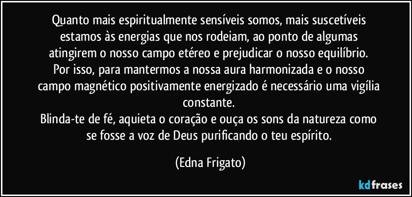 Quanto mais espiritualmente sensíveis somos, mais suscetíveis estamos às energias que nos rodeiam, ao ponto de algumas atingirem o nosso campo etéreo e prejudicar o nosso equilíbrio. 
Por isso, para mantermos a nossa aura harmonizada e o nosso campo magnético positivamente energizado é necessário uma vigília constante. 
Blinda-te de fé, aquieta o coração e ouça os sons da natureza como se fosse a voz de Deus purificando o teu espírito. (Edna Frigato)