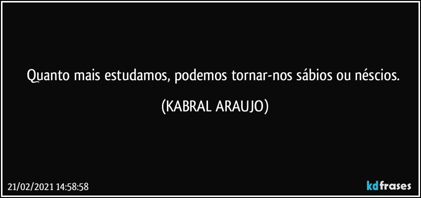 Quanto mais estudamos, podemos tornar-nos sábios ou néscios. (KABRAL ARAUJO)