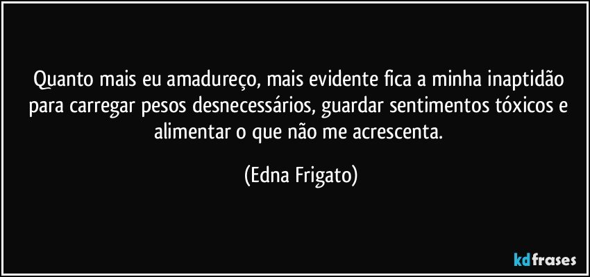 Quanto mais eu amadureço, mais evidente fica a minha inaptidão para carregar pesos desnecessários, guardar sentimentos tóxicos e alimentar o que não me acrescenta. (Edna Frigato)