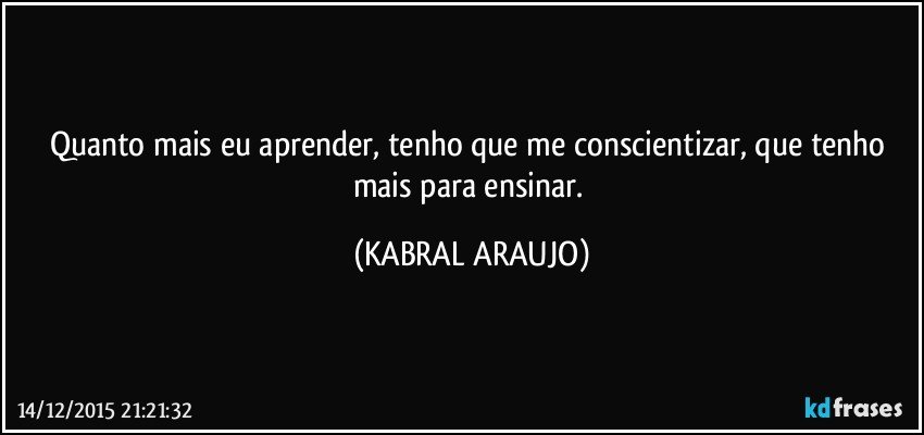 Quanto mais eu aprender, tenho que me conscientizar, que tenho mais para ensinar. (KABRAL ARAUJO)