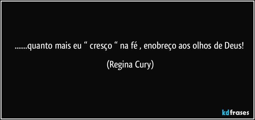 ...quanto mais eu “ cresço “  na fé , enobreço aos olhos de Deus! (Regina Cury)