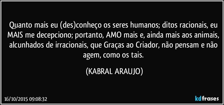 Quanto mais eu (des)conheço os seres humanos; ditos racionais, eu MAIS me decepciono; portanto, AMO mais e, ainda mais aos animais,  alcunhados de irracionais, que Graças ao Criador, não pensam e não agem, como os tais. (KABRAL ARAUJO)