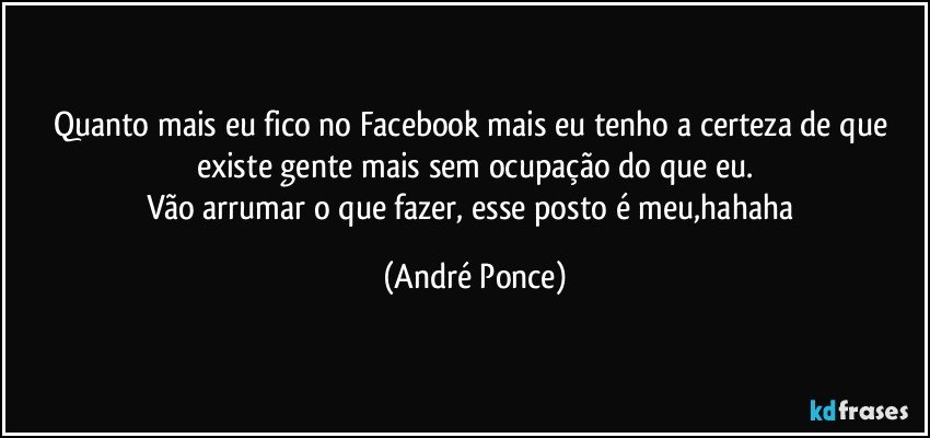 Quanto mais eu fico no Facebook mais eu tenho a certeza de que existe gente mais sem ocupação do que eu.
Vão arrumar o que fazer, esse posto é meu,hahaha (André Ponce)