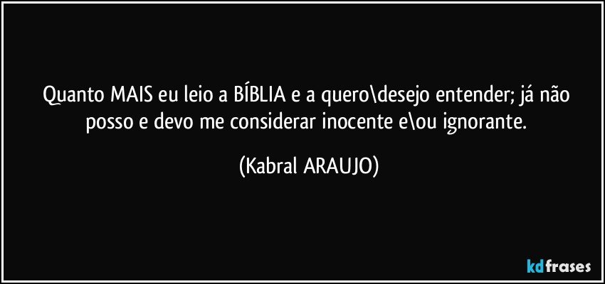 Quanto MAIS eu leio a BÍBLIA e a quero\desejo entender; já não posso e devo me considerar inocente e\ou ignorante. (KABRAL ARAUJO)