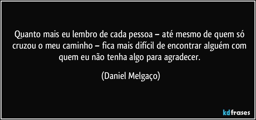 Quanto mais eu lembro de cada pessoa – até mesmo de quem só cruzou o meu caminho – fica mais difícil de encontrar alguém com quem eu não tenha algo para agradecer. (Daniel Melgaço)