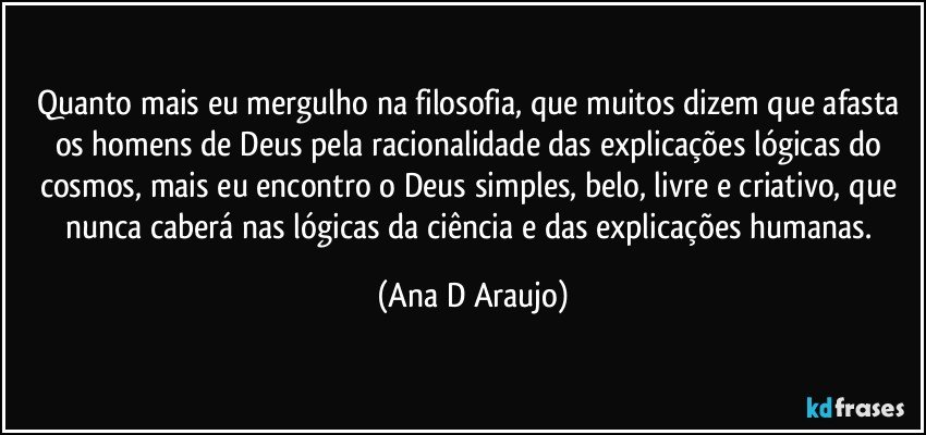 Quanto mais eu mergulho na filosofia, que muitos dizem que afasta os homens de Deus pela racionalidade das explicações lógicas do cosmos, mais eu encontro o Deus simples, belo, livre e criativo, que nunca caberá nas lógicas da ciência e das explicações humanas. (Ana D Araujo)