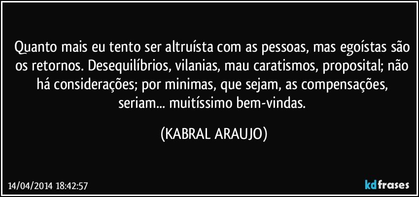 Quanto mais eu tento ser altruísta com as pessoas, mas egoístas são os retornos. Desequilíbrios, vilanias, mau caratismos, proposital; não há considerações; por minimas, que sejam, as compensações, seriam... muitíssimo bem-vindas. (KABRAL ARAUJO)