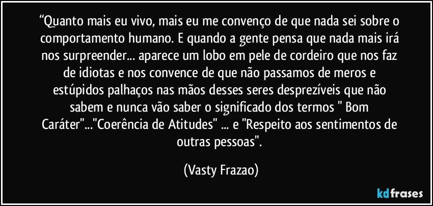 “Quanto mais eu vivo, mais eu me convenço de que nada sei sobre o comportamento humano. E quando a gente pensa que nada mais irá nos surpreender... aparece um lobo em pele de cordeiro que nos faz de idiotas e nos convence de que não passamos de meros e estúpidos palhaços nas mãos desses seres desprezíveis que não sabem e nunca vão saber o significado dos termos " Bom Caráter"..."Coerência de Atitudes" ... e "Respeito aos sentimentos de outras pessoas". (Vasty Frazao)