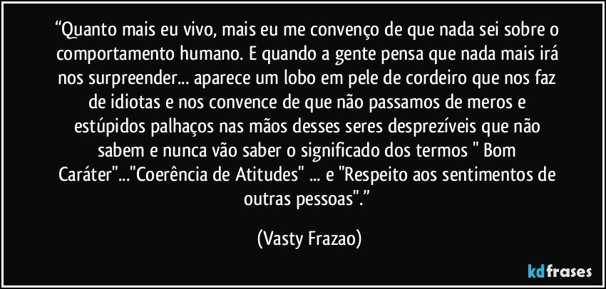 “Quanto mais eu vivo, mais eu me convenço de que nada sei sobre o comportamento humano. E quando a gente pensa que nada mais irá nos surpreender... aparece um lobo em pele de cordeiro que nos faz de idiotas e nos convence de que não passamos de meros e estúpidos palhaços nas mãos desses seres desprezíveis que não sabem e nunca vão saber o significado dos termos " Bom Caráter"..."Coerência de Atitudes" ... e "Respeito aos sentimentos de outras pessoas".” (Vasty Frazao)