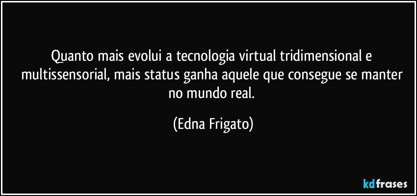 Quanto mais evolui a tecnologia virtual tridimensional e multissensorial, mais status ganha aquele que consegue se manter no mundo real. (Edna Frigato)