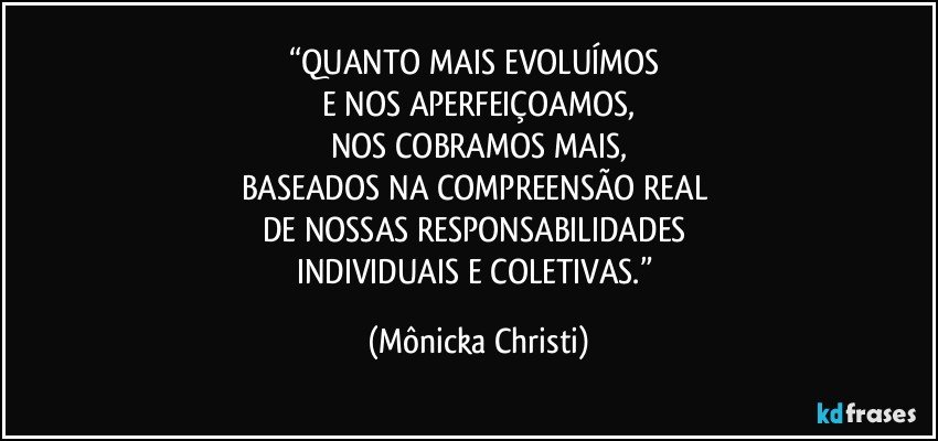 “QUANTO MAIS EVOLUÍMOS 
E NOS APERFEIÇOAMOS,
NOS COBRAMOS  MAIS,
BASEADOS NA COMPREENSÃO REAL 
DE NOSSAS RESPONSABILIDADES 
INDIVIDUAIS E COLETIVAS.” (Mônicka Christi)