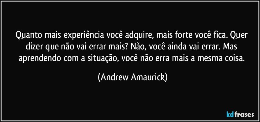 Quanto mais experiência você adquire, mais forte você fica. Quer dizer que não vai errar mais? Não, você ainda vai errar. Mas aprendendo com a situação, você não erra mais a mesma coisa. (Andrew Amaurick)