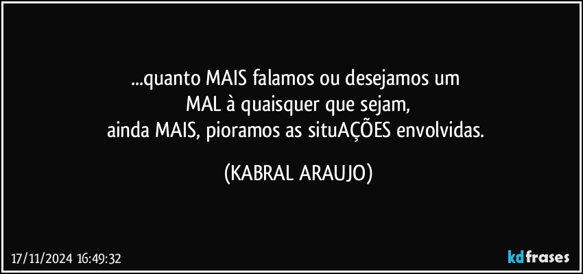 ...quanto MAIS falamos ou desejamos um 
MAL à quaisquer que sejam,
ainda MAIS, pioramos as situAÇÕES envolvidas. (KABRAL ARAUJO)