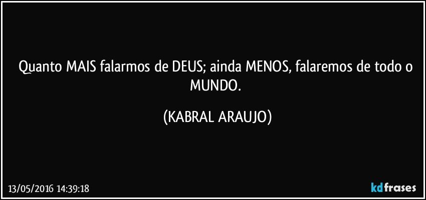 Quanto MAIS falarmos de DEUS; ainda MENOS, falaremos de todo o MUNDO. (KABRAL ARAUJO)