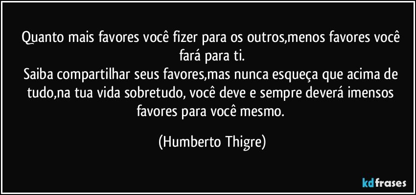 Quanto mais favores você fizer para os outros,menos favores você fará para ti.
Saiba compartilhar seus favores,mas nunca esqueça que acima de tudo,na tua vida sobretudo, você deve e sempre deverá imensos favores para você mesmo. (Humberto Thigre)