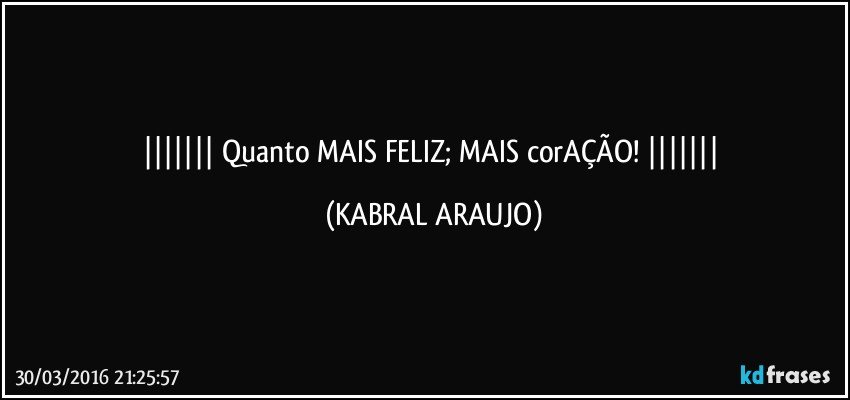    Quanto MAIS FELIZ; MAIS corAÇÃO!    (KABRAL ARAUJO)