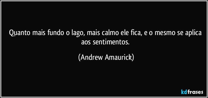 Quanto mais fundo o lago, mais calmo ele fica, e o mesmo se aplica aos sentimentos. (Andrew Amaurick)